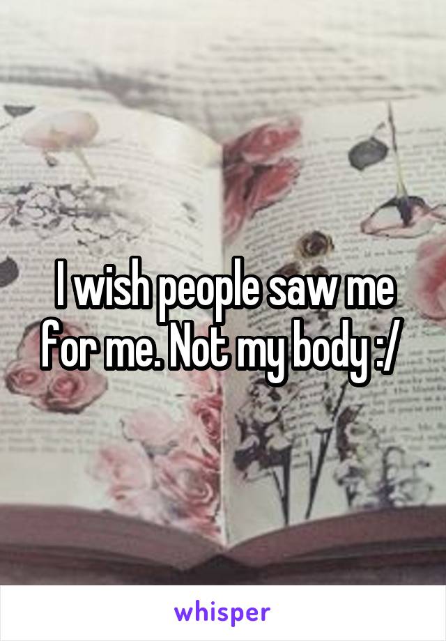 I wish people saw me for me. Not my body :/ 