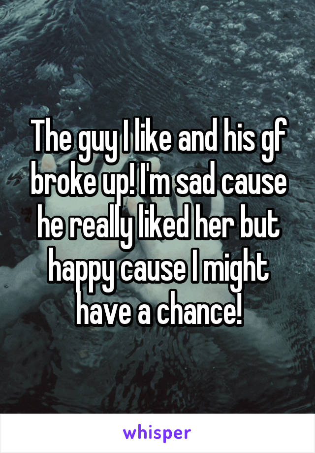 The guy I like and his gf broke up! I'm sad cause he really liked her but happy cause I might have a chance!