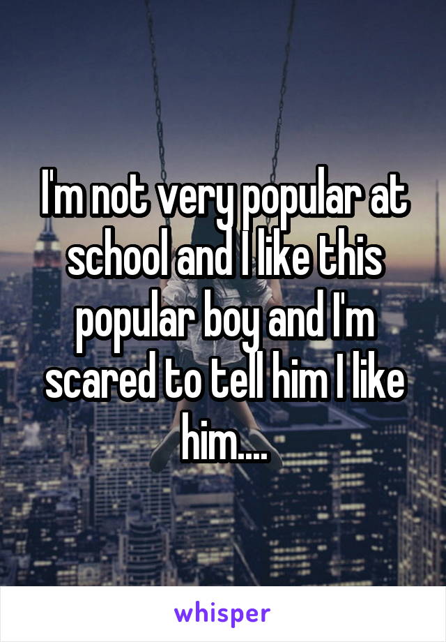 I'm not very popular at school and I like this popular boy and I'm scared to tell him I like him....