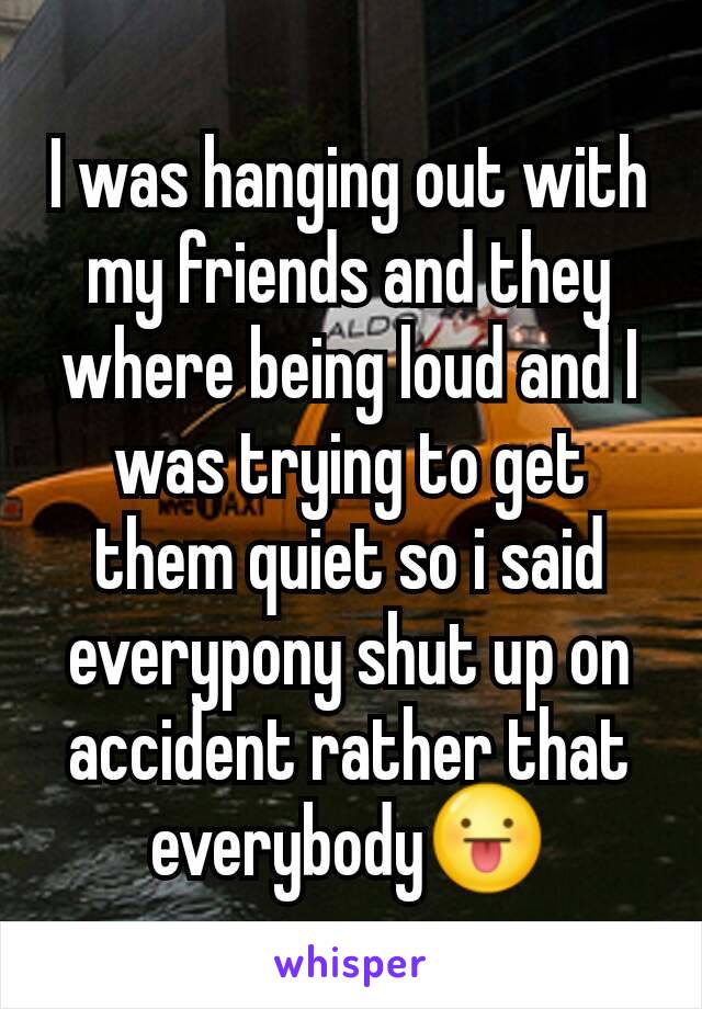 I was hanging out with my friends and they where being loud and I was trying to get them quiet so i said everypony shut up on accident rather that everybody😛