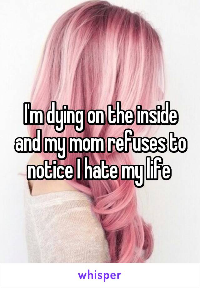 I'm dying on the inside and my mom refuses to notice I hate my life 