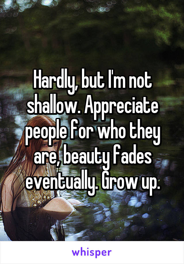 Hardly, but I'm not shallow. Appreciate people for who they are, beauty fades eventually. Grow up.