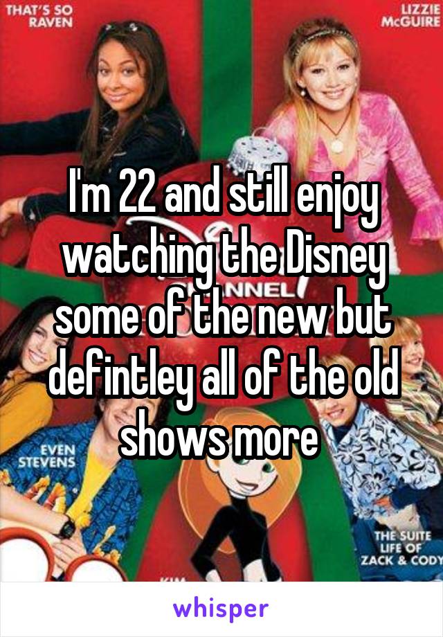 I'm 22 and still enjoy watching the Disney some of the new but defintley all of the old shows more 