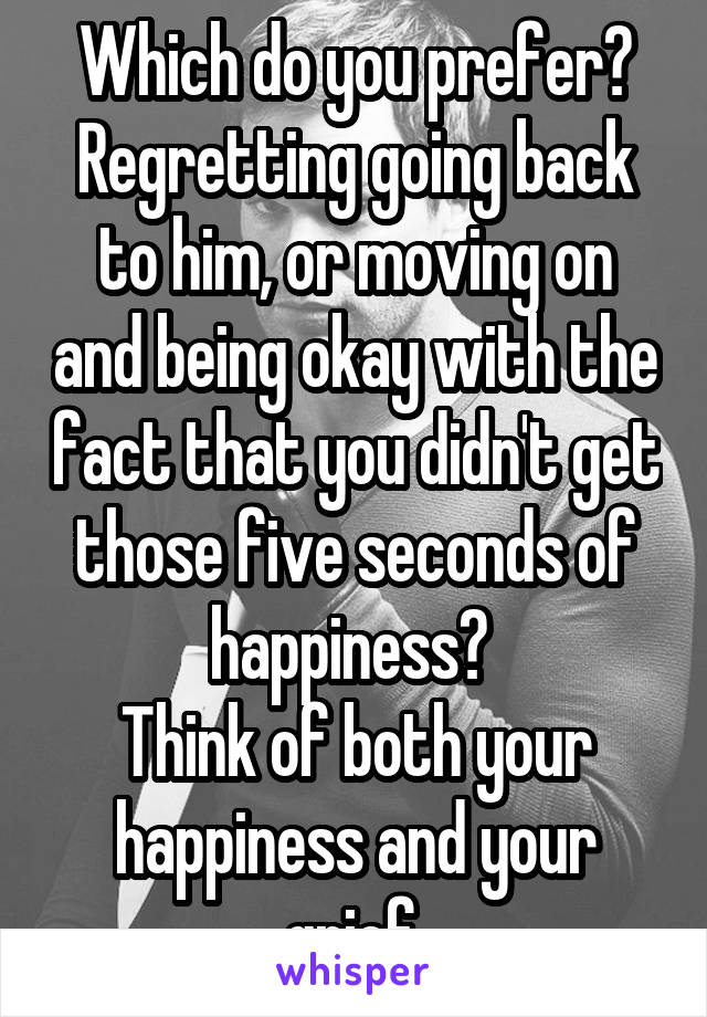 Which do you prefer? Regretting going back to him, or moving on and being okay with the fact that you didn't get those five seconds of happiness? 
Think of both your happiness and your grief.
