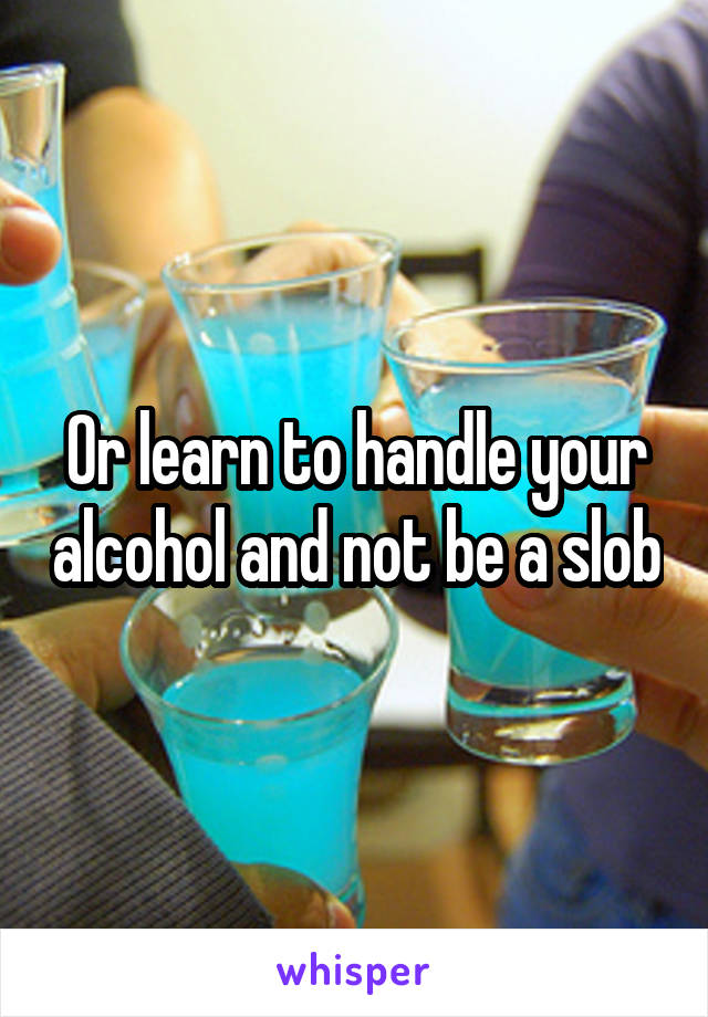 Or learn to handle your alcohol and not be a slob