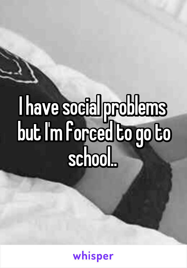 I have social problems  but I'm forced to go to school.. 