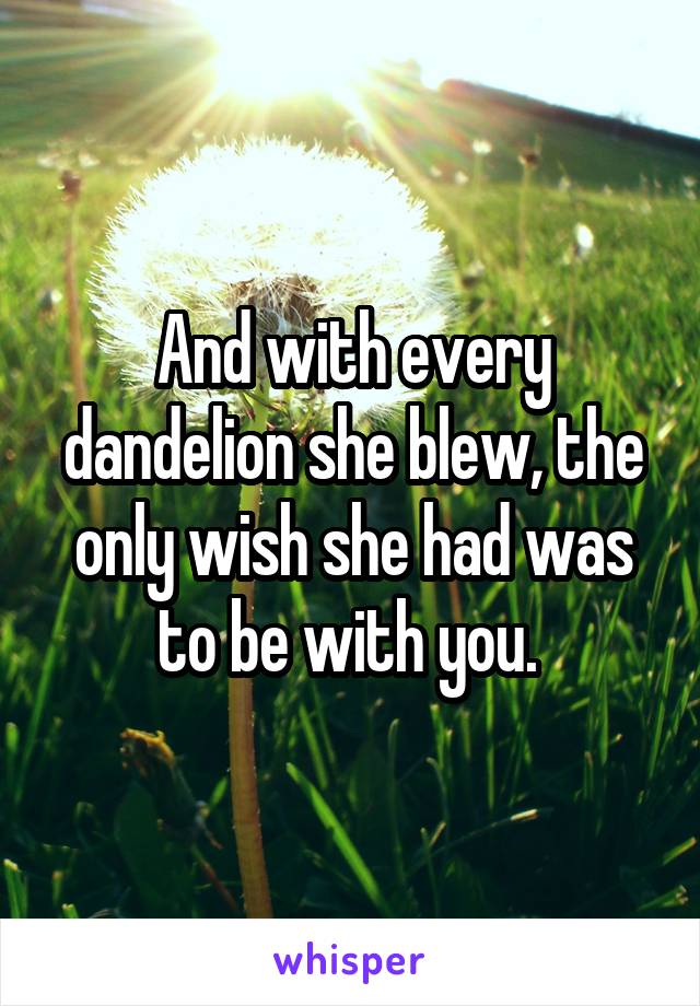 And with every dandelion she blew, the only wish she had was to be with you. 