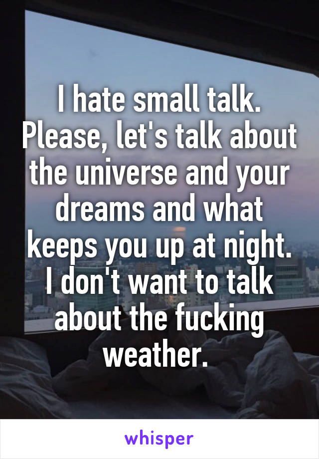 I hate small talk. Please, let's talk about the universe and your dreams and what keeps you up at night. I don't want to talk about the fucking weather. 