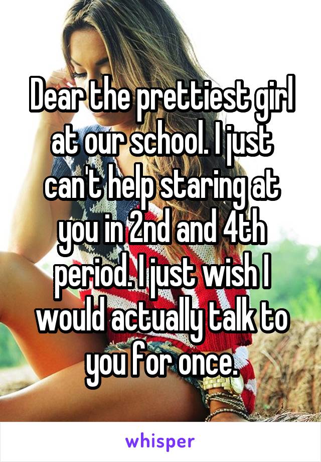 Dear the prettiest girl at our school. I just can't help staring at you in 2nd and 4th period. I just wish I would actually talk to you for once.