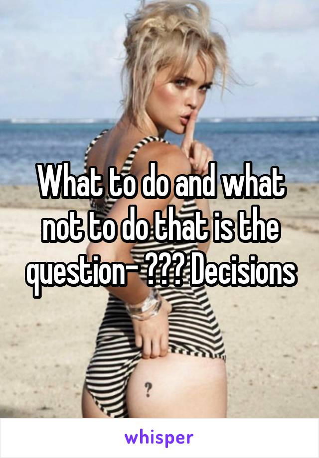 What to do and what not to do that is the question- ??? Decisions