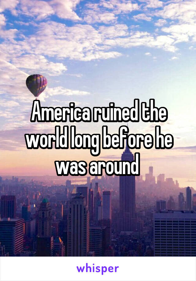 America ruined the world long before he was around 