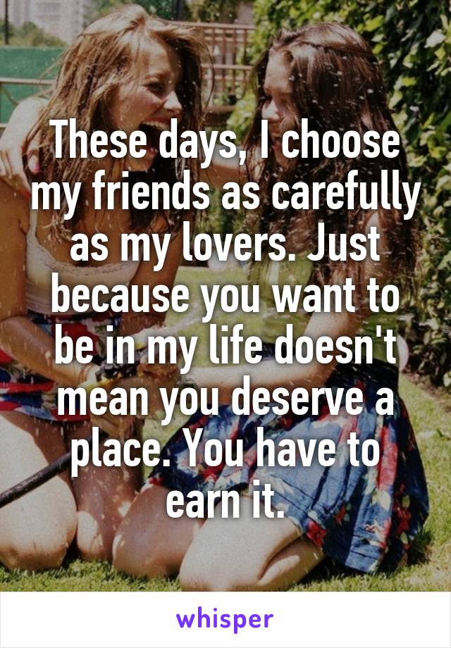 These days, I choose my friends as carefully as my lovers. Just because you want to be in my life doesn't mean you deserve a place. You have to earn it.