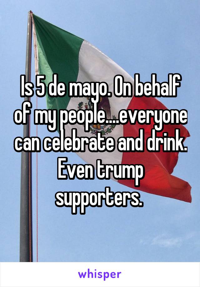 Is 5 de mayo. On behalf of my people....everyone can celebrate and drink. Even trump supporters. 