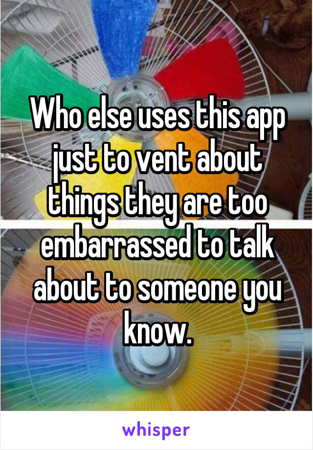 Who else uses this app just to vent about things they are too embarrassed to talk about to someone you know.