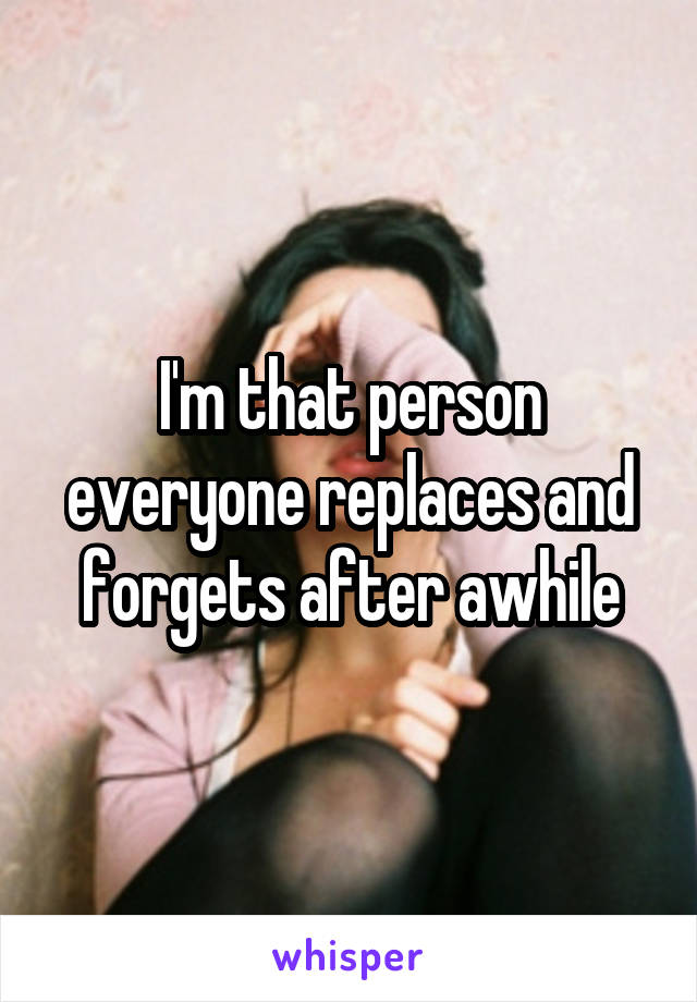 I'm that person everyone replaces and forgets after awhile