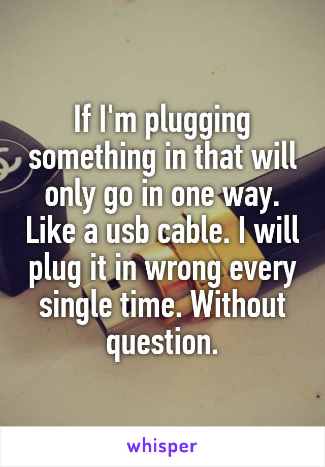 If I'm plugging something in that will only go in one way. Like a usb cable. I will plug it in wrong every single time. Without question.