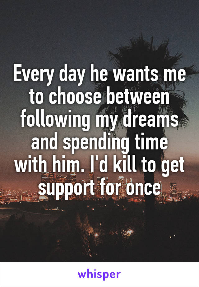 Every day he wants me to choose between following my dreams and spending time with him. I'd kill to get support for once
