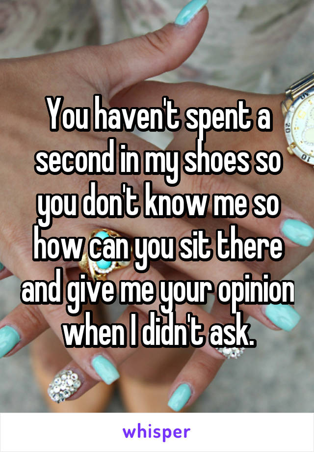 You haven't spent a second in my shoes so you don't know me so how can you sit there and give me your opinion when I didn't ask.