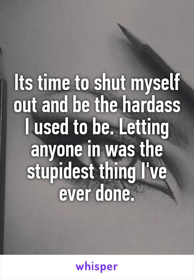 Its time to shut myself out and be the hardass I used to be. Letting anyone in was the stupidest thing I've ever done.