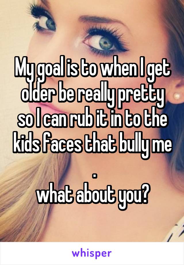 My goal is to when I get older be really pretty so I can rub it in to the kids faces that bully me  .
what about you?