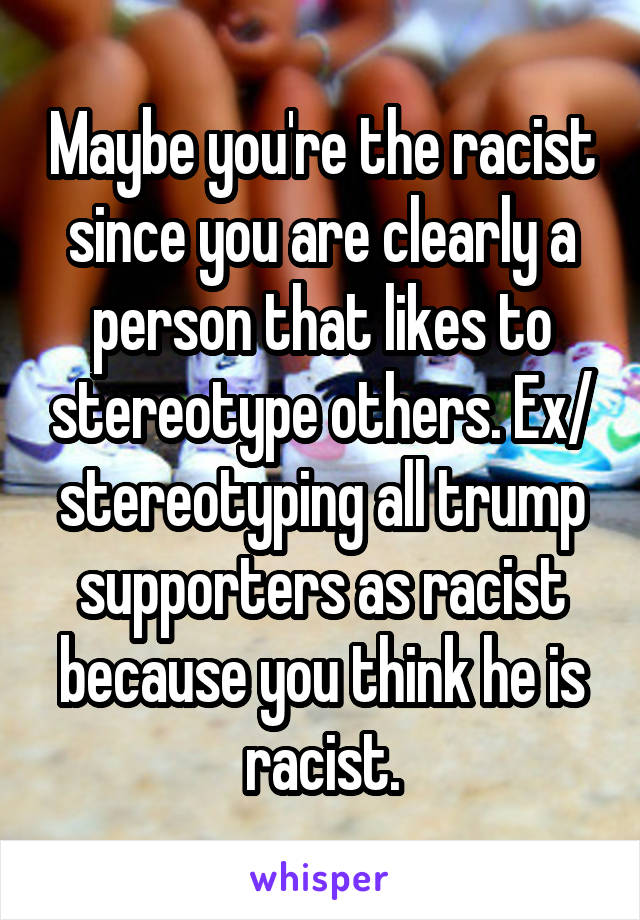 Maybe you're the racist since you are clearly a person that likes to stereotype others. Ex/ stereotyping all trump supporters as racist because you think he is racist.
