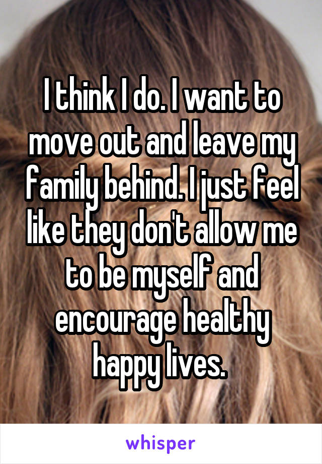 I think I do. I want to move out and leave my family behind. I just feel like they don't allow me to be myself and encourage healthy happy lives. 