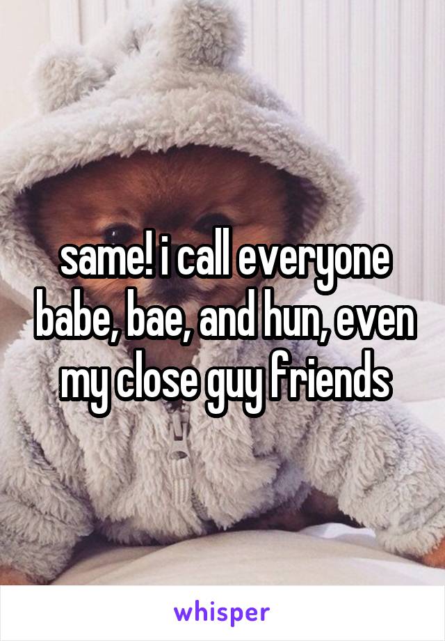 same! i call everyone babe, bae, and hun, even my close guy friends