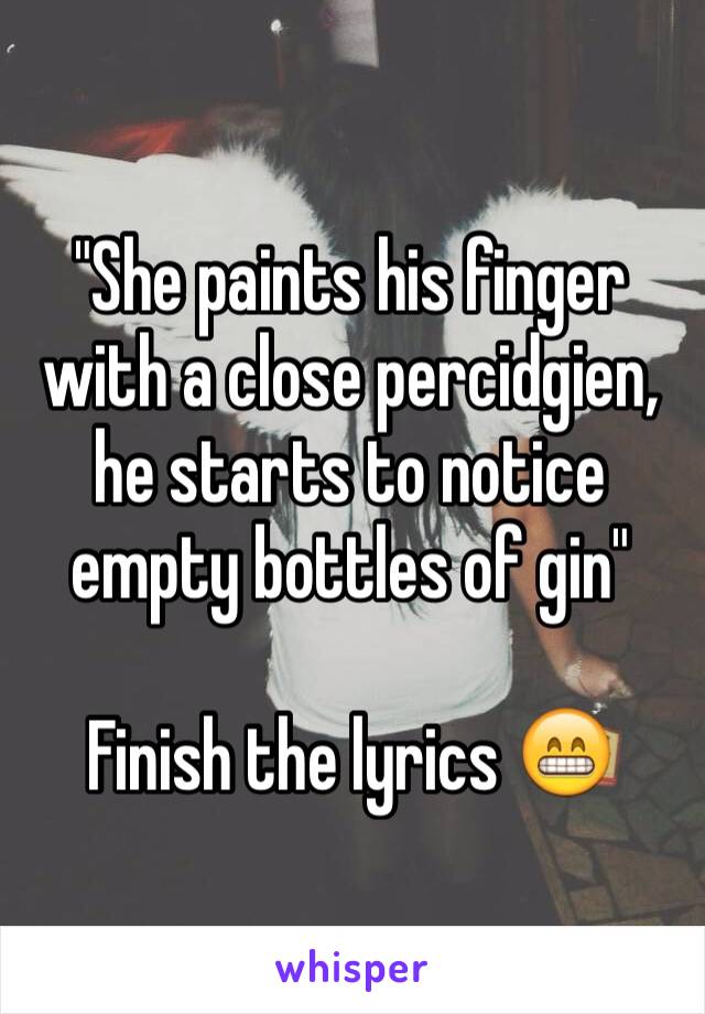 "She paints his finger with a close percidgien, he starts to notice empty bottles of gin"   

Finish the lyrics 😁