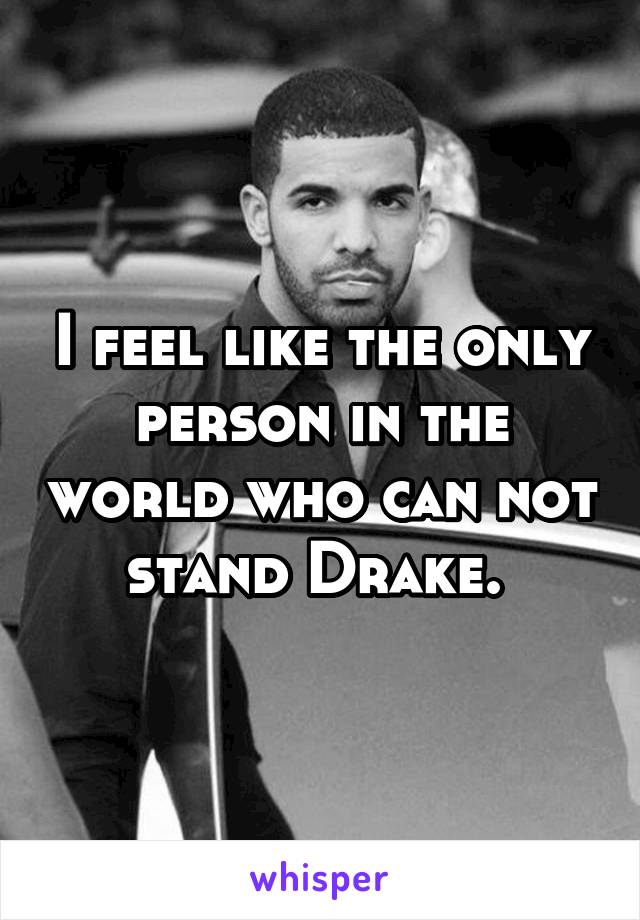 I feel like the only person in the world who can not stand Drake. 