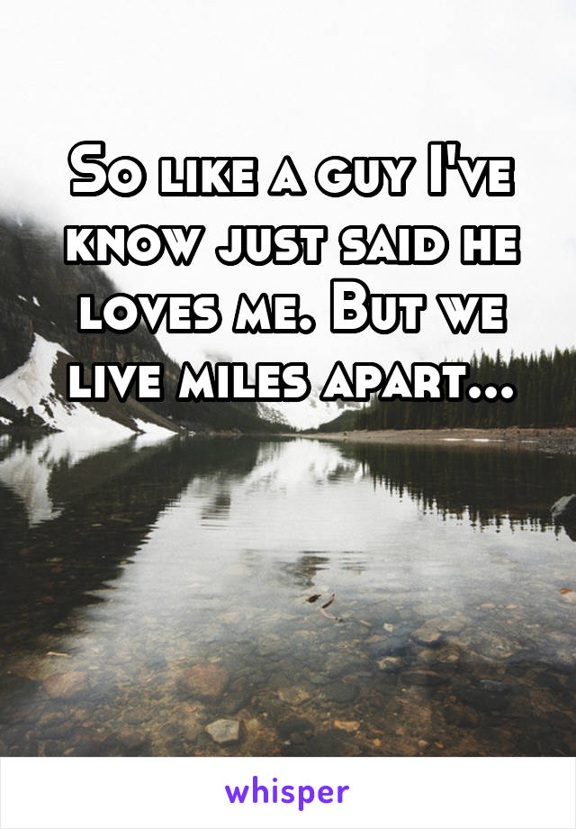 So like a guy I've know just said he loves me. But we live miles apart...



