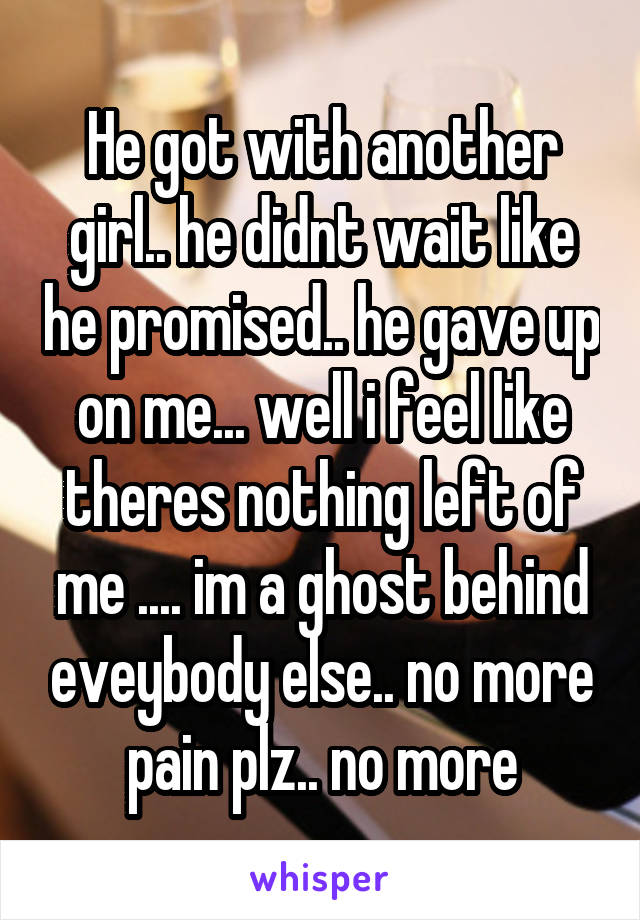 He got with another girl.. he didnt wait like he promised.. he gave up on me... well i feel like theres nothing left of me .... im a ghost behind eveybody else.. no more pain plz.. no more