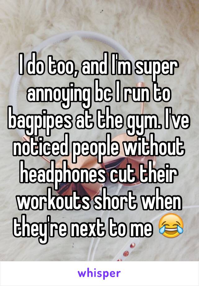 I do too, and I'm super annoying bc I run to bagpipes at the gym. I've noticed people without headphones cut their workouts short when they're next to me 😂