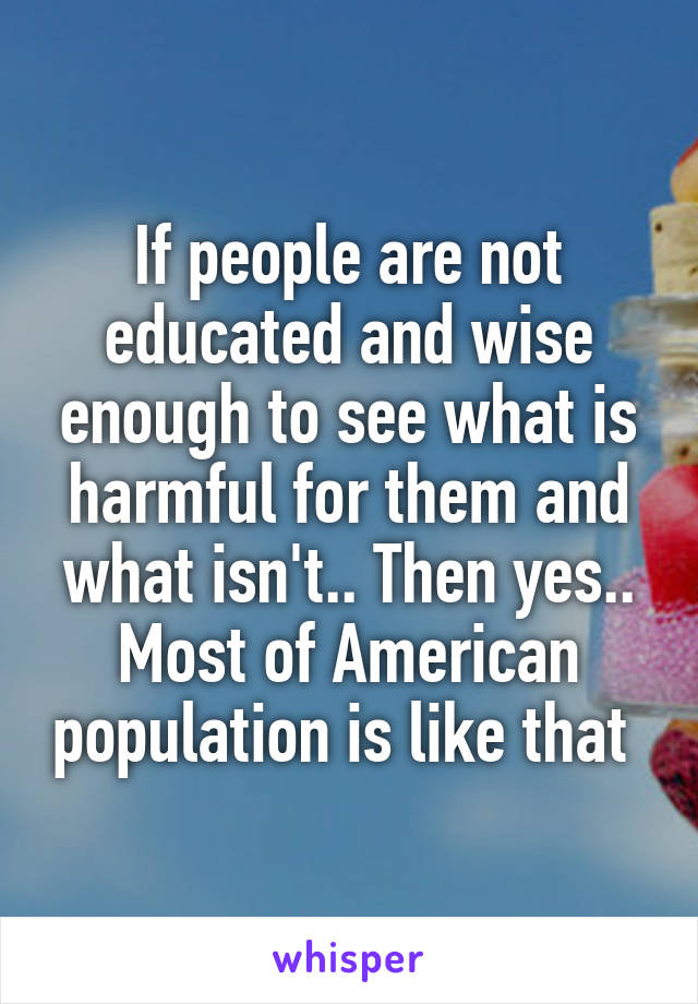 If people are not educated and wise enough to see what is harmful for them and what isn't.. Then yes.. Most of American population is like that 