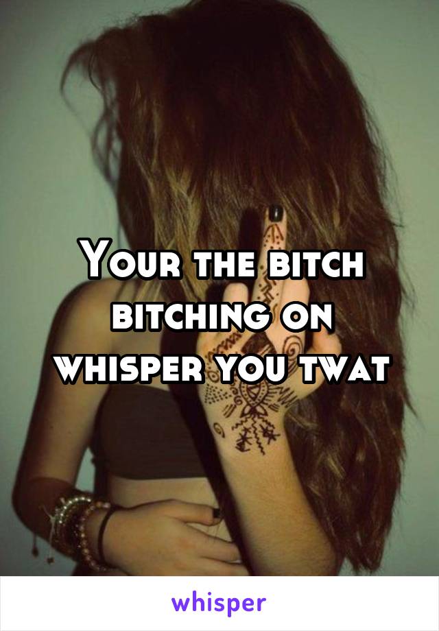 Your the bitch bitching on whisper you twat