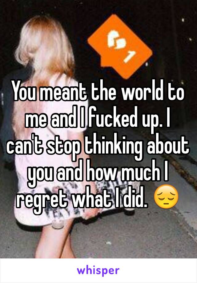 You meant the world to me and I fucked up. I can't stop thinking about you and how much I regret what I did. 😔