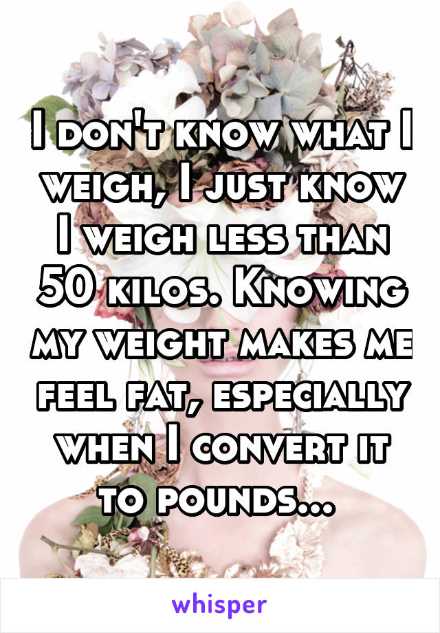 I don't know what I weigh, I just know I weigh less than 50 kilos. Knowing my weight makes me feel fat, especially when I convert it to pounds... 