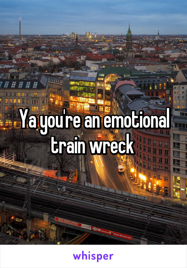Ya you're an emotional train wreck 