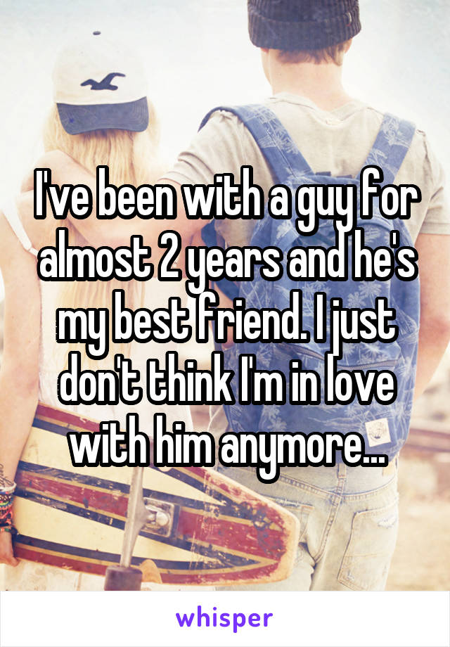 I've been with a guy for almost 2 years and he's my best friend. I just don't think I'm in love with him anymore...