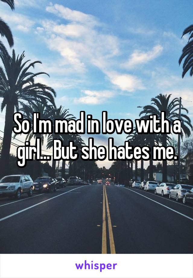 So I'm mad in love with a girl... But she hates me.