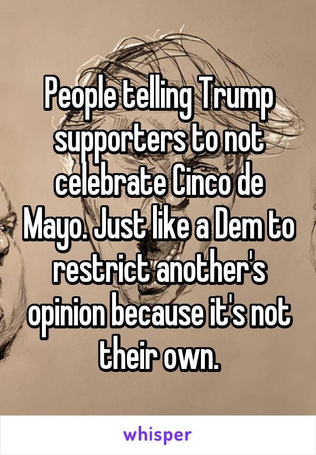 People telling Trump supporters to not celebrate Cinco de Mayo. Just like a Dem to restrict another's opinion because it's not their own.