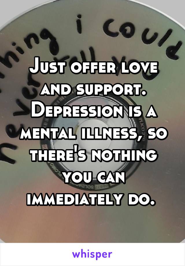 Just offer love and support. Depression is a mental illness, so there's nothing you can immediately do. 