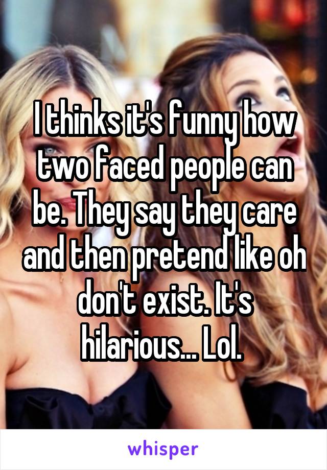 I thinks it's funny how two faced people can be. They say they care and then pretend like oh don't exist. It's hilarious... Lol. 