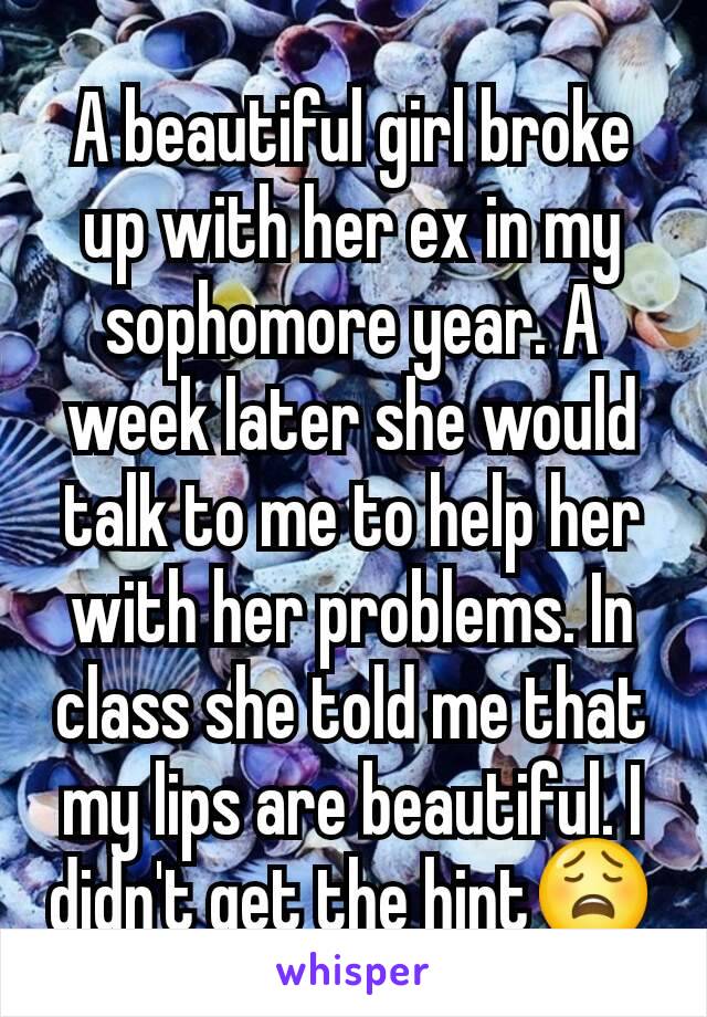 A beautiful girl broke up with her ex in my sophomore year. A week later she would talk to me to help her with her problems. In class she told me that my lips are beautiful. I didn't get the hint😩
