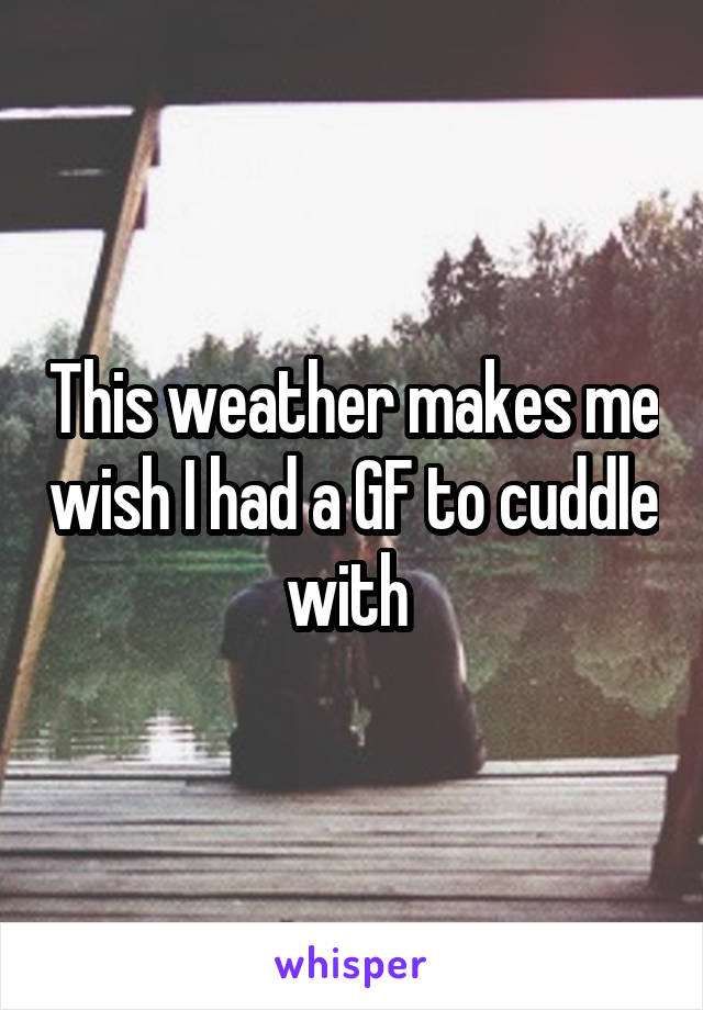 This weather makes me wish I had a GF to cuddle with 