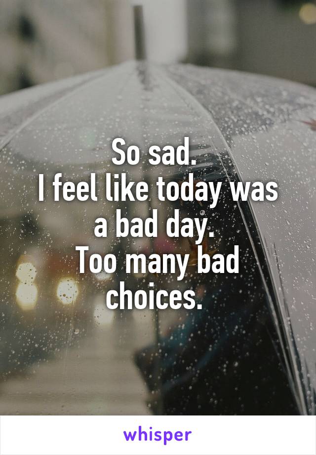 So sad. 
I feel like today was
a bad day. 
Too many bad choices. 
