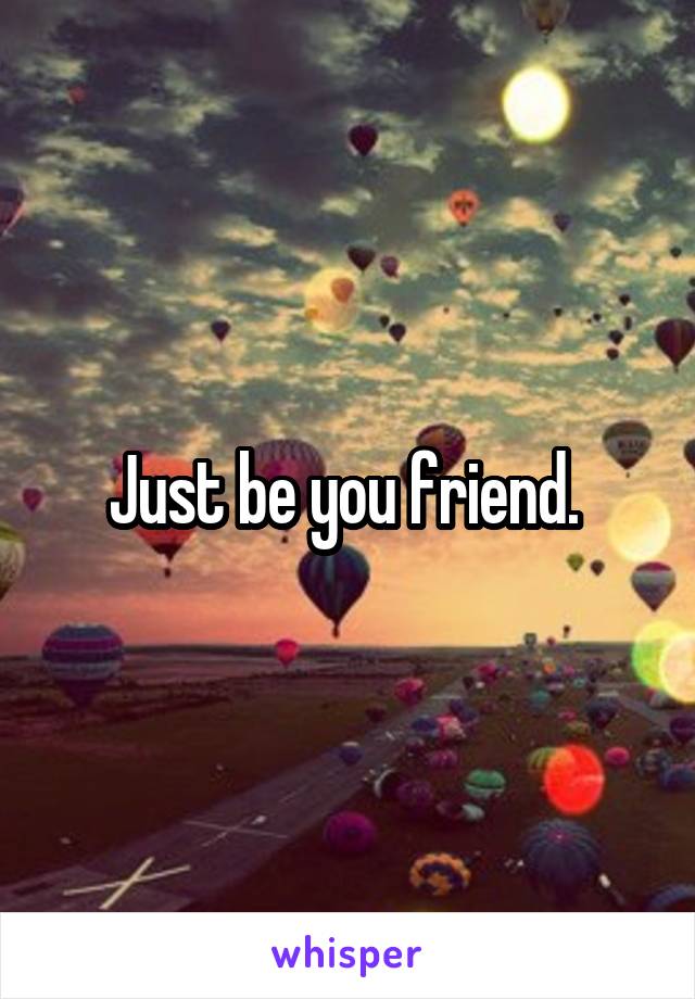 Just be you friend. 