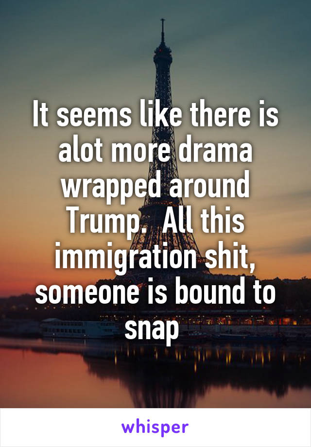 It seems like there is alot more drama wrapped around Trump.  All this immigration shit, someone is bound to snap 