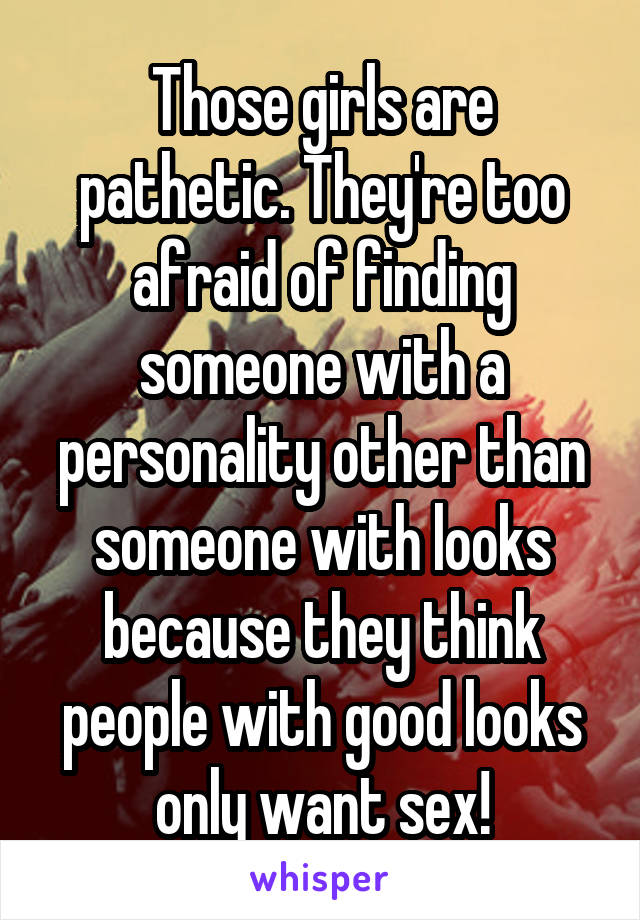 Those girls are pathetic. They're too afraid of finding someone with a personality other than someone with looks because they think people with good looks only want sex!