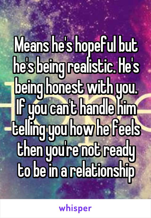 Means he's hopeful but he's being realistic. He's being honest with you. If you can't handle him telling you how he feels then you're not ready to be in a relationship