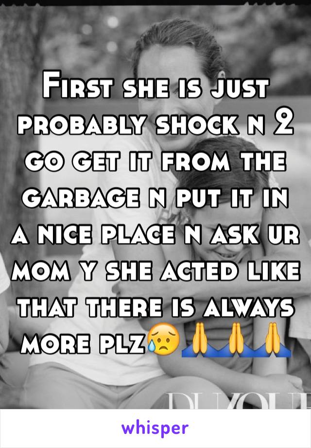 First she is just probably shock n 2 go get it from the garbage n put it in a nice place n ask ur mom y she acted like that there is always more plz😥🙏🙏🙏